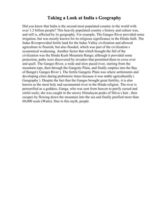 Taking a Look at India s Geography
Did you know that India is the second most populated country in the world with
over 1.2 billion people? This heavily populated country s history and culture was,
and still is, affected by its geography. For example, The Ganges River provided some
irrigation, but was mostly known for its religious significance in the Hindu faith. The
Indus Riverprovided fertile land for the Indus Valley civilization and allowed
agriculture to flourish, but also flooded, which was part of the civilization s
economical weakening. Another factor that which brought the fall of the
civilization was the Hindu Kush Mountain Range; although it provided some
protection, paths were discovered by invaders that permitted them to cross over
and quell. The Ganges River, a wide and slow paced river, starting from the
mountain tops, then through the Gangetic Plain, and finally empties into the Bay
of Bengal ( Ganges River ). The fertile Gangetic Plain was where settlements and
developing cities during prehistoric times because it was stable agriculturally (
Geography ). Despite the fact that the Ganges brought great fertility, it is also
known as the most holy and sacramental river in the Hindu religion. The river is
personified as a goddess, Ganga, who was sent from heaven to purify cursed and
sinful souls; she was caught in the snowy Himalayan peaks of Shiva s hair , then
escapes by flowing down the mountain into the sea and finally purified more than
60,000 souls (Watts). Due to this myth, people
 