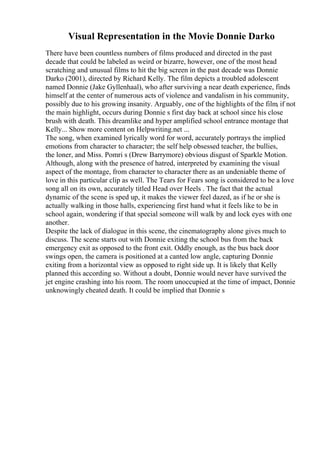 Visual Representation in the Movie Donnie Darko
There have been countless numbers of films produced and directed in the past
decade that could be labeled as weird or bizarre, however, one of the most head
scratching and unusual films to hit the big screen in the past decade was Donnie
Darko (2001), directed by Richard Kelly. The film depicts a troubled adolescent
named Donnie (Jake Gyllenhaal), who after surviving a near death experience, finds
himself at the center of numerous acts of violence and vandalism in his community,
possibly due to his growing insanity. Arguably, one of the highlights of the film, if not
the main highlight, occurs during Donnie s first day back at school since his close
brush with death. This dreamlike and hyper amplified school entrance montage that
Kelly... Show more content on Helpwriting.net ...
The song, when examined lyrically word for word, accurately portrays the implied
emotions from character to character; the self help obsessed teacher, the bullies,
the loner, and Miss. Pomri s (Drew Barrymore) obvious disgust of Sparkle Motion.
Although, along with the presence of hatred, interpreted by examining the visual
aspect of the montage, from character to character there as an undeniable theme of
love in this particular clip as well. The Tears for Fears song is considered to be a love
song all on its own, accurately titled Head over Heels . The fact that the actual
dynamic of the scene is sped up, it makes the viewer feel dazed, as if he or she is
actually walking in those halls, experiencing first hand what it feels like to be in
school again, wondering if that special someone will walk by and lock eyes with one
another.
Despite the lack of dialogue in this scene, the cinematography alone gives much to
discuss. The scene starts out with Donnie exiting the school bus from the back
emergency exit as opposed to the front exit. Oddly enough, as the bus back door
swings open, the camera is positioned at a canted low angle, capturing Donnie
exiting from a horizontal view as opposed to right side up. It is likely that Kelly
planned this according so. Without a doubt, Donnie would never have survived the
jet engine crashing into his room. The room unoccupied at the time of impact, Donnie
unknowingly cheated death. It could be implied that Donnie s
 