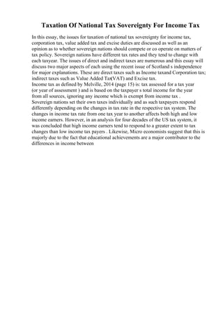 Taxation Of National Tax Sovereignty For Income Tax
In this essay, the issues for taxation of national tax sovereignty for income tax,
corporation tax, value added tax and excise duties are discussed as well as an
opinion as to whether sovereign nations should compete or co operate on matters of
tax policy. Sovereign nations have different tax rates and they tend to change with
each taxyear. The issues of direct and indirect taxes are numerous and this essay will
discuss two major aspects of each using the recent issue of Scotland s independence
for major explanations. These are direct taxes such as Income taxand Corporation tax;
indirect taxes such as Value Added Tax
(VAT) and Excise tax.
Income tax as defined by Melville, 2014 (page 15) is: tax assessed for a tax year
(or year of assessment ) and is based on the taxpayer s total income for the year
from all sources, ignoring any income which is exempt from income tax .
Sovereign nations set their own taxes individually and as such taxpayers respond
differently depending on the changes in tax rate in the respective tax system. The
changes in income tax rate from one tax year to another affects both high and low
income earners. However, in an analysis for four decades of the US tax system, it
was concluded that high income earners tend to respond to a greater extent to tax
changes than low income tax payers . Likewise, Micro economists suggest that this is
majorly due to the fact that educational achievements are a major contributor to the
differences in income between
 