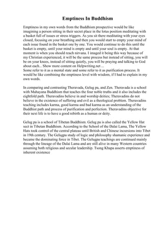 Emptiness In Buddhism
Emptiness in my own words from the Buddhism prospective would be like
imagining a person sitting in their secret place in the lotus position meditating with
a basket full of issues or stress triggers. As you sit there meditating with your eyes
closed, focusing on your breathing and then you would start to empty your mind of
each issue found in the basket one by one. You would continue to do this until the
basket is empty, until your mind is empty and until your soul is empty. At that
moment is when you should reach nirvana. I imaged it being this way because of
my Christian experienced, it will be the same process but instead of sitting, you will
be on your knees, instead of sitting quietly, you will be praying and talking to God
about each... Show more content on Helpwriting.net ...
Some refer to it as a mental state and some refer to it as purification process. It
would be like combining the emptiness level with wisdom, if I had to explain in my
own words.
In comparing and contrasting Theravada, Gelug pa, and Zen. Theravada is a school
with Mahayana Buddhism that teaches the four noble truths and it also includes the
eightfold path. Theravadins believe in and worship deities; Theravadins do not
believe in the existence of suffering and evil as a theological problem. Theravadins
teaching includes karma, good karma and bad karma as an understanding of the
Buddhist path and process of purification and perfection. Theravadins objective for
their next life is to have a good rebirth as a human or deity.
Gelug pa is a school of Tibetan Buddhism. Gelug pa is also called the Yellow Hat
sect in Tibetan Buddhism. According to the School of the Dalai Lama, The Yellow
Hats took control of the central plateau until British and Chinese incursions into Tibet
in 19th century. The Gelugpa study of logic and philosophy shamanic experience and
became the dominating force in Tibet. The Gelugpa teachings are continued mainly
through the lineage of the Dalai Lama and are still alive in many Western countries
assuming both religious and secular leadership. Tsong Khapa asserts emptiness of
inherent existence
 