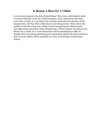 Is Brutus A Hero Or A Villain
Is a hero only someone who does all good things? Most times when asked to think
of words to describe a hero the words courageous, loyal, determined, and many
more come to mind. It is not always the case that a particular hero portrays all the
characteristics, but they offer a faint trace of each characteristic. Brutus shows the
qualities to be both a hero and a villain, but his outstanding hero characteristics
outweigh nearly nonexistent villain characteristics. While someone may believe that
Brutus was a villain, he is a hero because he will be remembered as noble, he
thought that he was doing something good, and he had a deadly flaw that lead him to
trust everyone. Brutus will be remember as a hero in the Roman world because
Antony
 