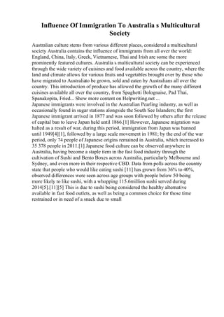Influence Of Immigration To Australia s Multicultural
Society
Australian culture stems from various different places, considered a multicultural
society Australia contains the influence of immigrants from all over the world:
England, China, Italy, Greek, Vietnamese, Thai and Irish are some the more
prominently featured cultures. Australia s multicultural society can be experienced
through the wide variety of cuisines and food available across the country, where the
land and climate allows for various fruits and vegetables brought over by those who
have migrated to Australiato be grown, sold and eaten by Australians all over the
country. This introduction of produce has allowed the growth of the many different
cuisines available all over the country, from Spaghetti Bolognaise, Pad Thai,
Spanakopita, Fried... Show more content on Helpwriting.net ...
Japanese immigrants were involved in the Australian Pearling industry, as well as
occasionally found in sugar stations alongside the South See Islanders; the first
Japanese immigrant arrived in 1877 and was soon followed by others after the release
of capital ban to leave Japan held until 1866.[1] However, Japanese migration was
halted as a result of war, during this period, immigration from Japan was banned
until 1949[4][1], followed by a large scale movement in 1981; by the end of the war
period, only 74 people of Japanese origins remained in Australia, which increased to
35 378 people in 2011.[1] Japanese food culture can be observed anywhere in
Australia, having become a staple item in the fast food industry through the
cultivation of Sushi and Bento Boxes across Australia, particularly Melbourne and
Sydney, and even more in their respective CBD. Data from polls across the country
state that people who would like eating sushi [11] has grown from 36% to 40%,
observed differences were seen across age groups with people below 50 being
more likely to like sushi, with a whopping 115.6million sushi served during
2014[5].[11][5] This is due to sushi being considered the healthy alternative
available in fast food outlets, as well as being a common choice for those time
restrained or in need of a snack due to small
 