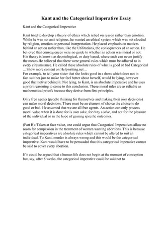 Kant and the Categorical Imperative Essay
Kant and the Categorical Imperative
Kant tried to develop a theory of ethics which relied on reason rather than emotion.
While he was not anti religious, he wanted an ethical system which was not clouded
by religion, emotion or personal interpretation. He placed emphasis on motives
behind an action rather than, like the Utilitarians, the consequences of an action. He
believed that consequences were no guide to whether an action was moral or not.
His theory is known as deontological, or duty based, where ends can never justify
the means.He believed that there were general rules which must be adhered to in
every circumstance. He called these absolute rules of what is good or bad Categorical
... Show more content on Helpwriting.net ...
For example, to tell your sister that she looks good in a dress which does not in
fact suit her just to make her feel better about herself, would be lying, however
good the motive behind it. Not lying, to Kant, is an absolute imperative and he uses
a priori reasoning to come to this conclusion. These moral rules are as reliable as
mathematical proofs because they derive from first principles.
Only free agents (people thinking for themselves and making their own decisions)
can make moral decisions. There must be an element of choice the choice to do
good or bad. He assumed that we are all free agents. An action can only possess
moral value when it is done for is own sake, for duty s sake, and not for the pleasure
of the individual or in the hope of gaining specific outcomes.
(Part B): Taken at face value, one could argue that Categorical Imperatives allow no
room for compassion in the treatment of women wanting abortions. This is because
categorical imperatives are absolute rules which cannot be altered to suit an
individual. To Kant, murder is always wrong and this would be the categorical
imperative. Kant would have to be persuaded that this categorical imperative cannot
be said to cover every abortion.
If it could be argued that a human life does not begin at the moment of conception
but, say, after 8 weeks, the categorical imperative could be said not to
 