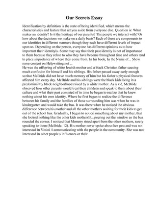 Our Secrets Essay
Identification by definition is the state of being identified, which means the
characteristics and feature that set you aside from everyone else. Question is: What
makes an identity? Is it the heritage of our parents? The people we interact with? Or
how about the decisions we make on a daily basis? Each of these are components to
our identities in different manners though they each have different levels of impact
upon us. Depending on the person, everyone has different opinions as to how
important their identityis. Some may say that their past identity is not of importance
to them because they relate to who they have become throughout time and others tend
to place importance of where they come from. In his book, In the Name of... Show
more content on Helpwriting.net ...
He was the offspring of white Jewish mother and a black Christian father causing
much confusion for himself and his siblings. His father passed away early enough
so that McBride did not have much memory of him but his father s physical features
affected him every day. McBride and his siblings were the black kidsliving in a
predominantly black neighborhood raised by a white mother. As a kid, McBride
observed how other parents would treat their children and speak to them about their
culture and what their past consisted of in time he began to realize that he knew
nothing about his own identity. Where he first began to realize the difference
between his family and the families of those surrounding him was when he was in
kindergarten and would take the bus. It was there when he noticed the obvious
difference between his mother and all the other mothers waiting for their kids to get
out of the school bus. Gradually, I began to notice something about my mother, that
she looked nothing like the other kids mothersВ…peering out the window as the bus
rounded the corner, I noticed that Mommy stood apart from the other mothers, rarely
speaking to them (McBride, 12). His mother never spoke about her past and was not
interested in Vittini 4 communicating with the people in the community. She was not
interested in other people s influences or their
 