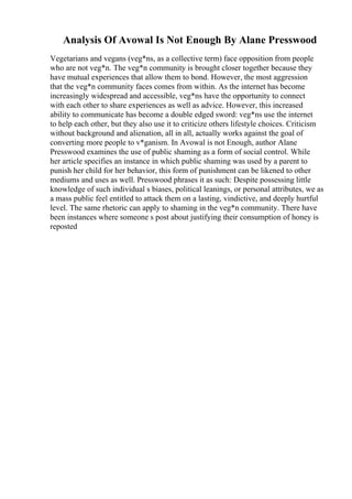Analysis Of Avowal Is Not Enough By Alane Presswood
Vegetarians and vegans (veg*ns, as a collective term) face opposition from people
who are not veg*n. The veg*n community is brought closer together because they
have mutual experiences that allow them to bond. However, the most aggression
that the veg*n community faces comes from within. As the internet has become
increasingly widespread and accessible, veg*ns have the opportunity to connect
with each other to share experiences as well as advice. However, this increased
ability to communicate has become a double edged sword: veg*ns use the internet
to help each other, but they also use it to criticize others lifestyle choices. Criticism
without background and alienation, all in all, actually works against the goal of
converting more people to v*ganism. In Avowal is not Enough, author Alane
Presswood examines the use of public shaming as a form of social control. While
her article specifies an instance in which public shaming was used by a parent to
punish her child for her behavior, this form of punishment can be likened to other
mediums and uses as well. Presswood phrases it as such: Despite possessing little
knowledge of such individual s biases, political leanings, or personal attributes, we as
a mass public feel entitled to attack them on a lasting, vindictive, and deeply hurtful
level. The same rhetoric can apply to shaming in the veg*n community. There have
been instances where someone s post about justifying their consumption of honey is
reposted
 
