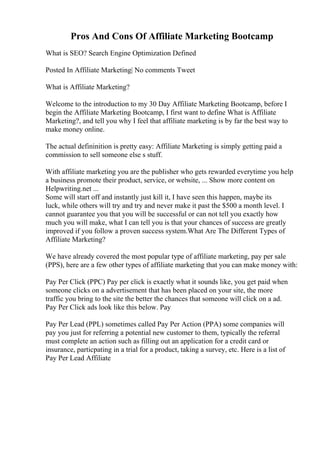 Pros And Cons Of Affiliate Marketing Bootcamp
What is SEO? Search Engine Optimization Defined
Posted In Affiliate Marketing| No comments Tweet
What is Affiliate Marketing?
Welcome to the introduction to my 30 Day Affiliate Marketing Bootcamp, before I
begin the Affiliate Marketing Bootcamp, I first want to define What is Affiliate
Marketing?, and tell you why I feel that affiliate marketing is by far the best way to
make money online.
The actual defininition is pretty easy: Affiliate Marketing is simply getting paid a
commission to sell someone else s stuff.
With affiliate marketing you are the publisher who gets rewarded everytime you help
a business promote their product, service, or website, ... Show more content on
Helpwriting.net ...
Some will start off and instantly just kill it, I have seen this happen, maybe its
luck, while others will try and try and never make it past the $500 a month level. I
cannot guarantee you that you will be successful or can not tell you exactly how
much you will make, what I can tell you is that your chances of success are greatly
improved if you follow a proven success system.What Are The Different Types of
Affiliate Marketing?
We have already covered the most popular type of affiliate marketing, pay per sale
(PPS), here are a few other types of affiliate marketing that you can make money with:
Pay Per Click (PPC) Pay per click is exactly what it sounds like, you get paid when
someone clicks on a advertisement that has been placed on your site, the more
traffic you bring to the site the better the chances that someone will click on a ad.
Pay Per Click ads look like this below. Pay
Pay Per Lead (PPL) sometimes called Pay Per Action (PPA) some companies will
pay you just for referring a potential new customer to them, typically the referral
must complete an action such as filling out an application for a credit card or
insurance, particpating in a trial for a product, taking a survey, etc. Here is a list of
Pay Per Lead Affiliate
 
