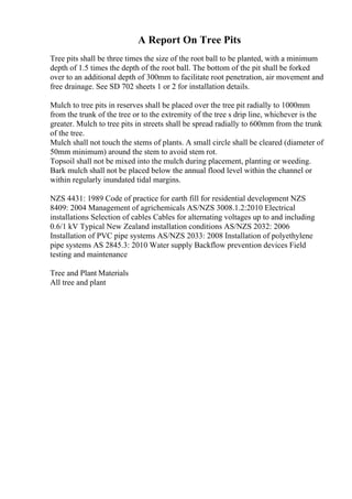 A Report On Tree Pits
Tree pits shall be three times the size of the root ball to be planted, with a minimum
depth of 1.5 times the depth of the root ball. The bottom of the pit shall be forked
over to an additional depth of 300mm to facilitate root penetration, air movement and
free drainage. See SD 702 sheets 1 or 2 for installation details.
Mulch to tree pits in reserves shall be placed over the tree pit radially to 1000mm
from the trunk of the tree or to the extremity of the tree s drip line, whichever is the
greater. Mulch to tree pits in streets shall be spread radially to 600mm from the trunk
of the tree.
Mulch shall not touch the stems of plants. A small circle shall be cleared (diameter of
50mm minimum) around the stem to avoid stem rot.
Topsoil shall not be mixed into the mulch during placement, planting or weeding.
Bark mulch shall not be placed below the annual flood level within the channel or
within regularly inundated tidal margins.
NZS 4431: 1989 Code of practice for earth fill for residential development NZS
8409: 2004 Management of agrichemicals AS/NZS 3008.1.2:2010 Electrical
installations Selection of cables Cables for alternating voltages up to and including
0.6/1 kV Typical New Zealand installation conditions AS/NZS 2032: 2006
Installation of PVC pipe systems AS/NZS 2033: 2008 Installation of polyethylene
pipe systems AS 2845.3: 2010 Water supply Backflow prevention devices Field
testing and maintenance
Tree and Plant Materials
All tree and plant
 