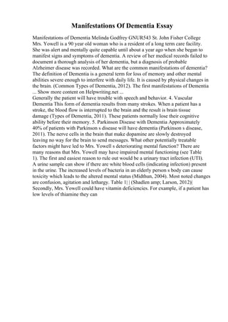 Manifestations Of Dementia Essay
Manifestations of Dementia Melinda Godfrey GNUR543 St. John Fisher College
Mrs. Yowell is a 90 year old woman who is a resident of a long term care facility.
She was alert and mentally quite capable until about a year ago when she began to
manifest signs and symptoms of dementia. A review of her medical records failed to
document a thorough analysis of her dementia, but a diagnosis of probable
Alzheimer disease was recorded. What are the common manifestations of dementia?
The definition of Dementia is a general term for loss of memory and other mental
abilities severe enough to interfere with daily life. It is caused by physical changes in
the brain. (Common Types of Dementia, 2012). The first manifestations of Dementia
... Show more content on Helpwriting.net ...
Generally the patient will have trouble with speech and behavior. 4. Vascular
Dementia This form of dementia results from many strokes. When a patient has a
stroke, the blood flow is interrupted to the brain and the result is brain tissue
damage (Types of Dementia, 2011). These patients normally lose their cognitive
ability before their memory. 5. Parkinson Disease with Dementia Approximately
40% of patients with Parkinson s disease will have dementia (Parkinson s disease,
2011). The nerve cells in the brain that make dopamine are slowly destroyed
leaving no way for the brain to send messages. What other potentially treatable
factors might have led to Mrs. Yowell s deteriorating mental function? There are
many reasons that Mrs. Yowell may have impaired mental functioning (see Table
1). The first and easiest reason to rule out would be a urinary tract infection (UTI).
A urine sample can show if there are white blood cells (indicating infection) present
in the urine. The increased levels of bacteria in an elderly person s body can cause
toxicity which leads to the altered mental status (Midthun, 2004). Most noted changes
are confusion, agitation and lethargy. Table 1| | (Shadlen amp; Larson, 2012)|
Secondly, Mrs. Yowell could have vitamin deficiencies. For example, if a patient has
low levels of thiamine they can
 