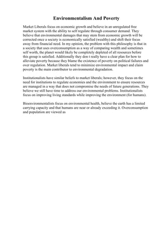 Environmentalism And Poverty
Market Liberals focus on economic growth and believe in an unregulated free
market system with the ability to self regulate through consumer demand. They
believe that environmental damages that may stem from economic growth will be
corrected once a society is economically satisfied (wealthy) and shift their focus
away from financial need. In my opinion, the problem with this philosophy is that in
a society that uses overconsumption as a way of comparing wealth and sometimes
self worth, the planet would likely be completely depleted of all resources before
this group is satisfied. Additionally they don t really have a clear plan for how to
alleviate poverty because they blame the existence of poverty on political failures and
over regulation. Market liberals tend to minimize environmental impact and claim
poverty is the main contributor to environmental degradation.
Institutionalists have similar beliefs to market liberals; however, they focus on the
need for institutions to regulate economies and the environment to ensure resources
are managed in a way that does not compromise the needs of future generations. They
believe we still have time to address our environmental problems. Institutionalists
focus on improving living standards while improving the environment (for humans).
Bioenvironmentalists focus on environmental health, believe the earth has a limited
carrying capacity and that humans are near or already exceeding it. Overconsumption
and population are viewed as
 