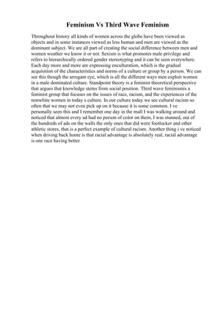 Feminism Vs Third Wave Feminism
Throughout history all kinds of women across the globe have been viewed as
objects and in some instances viewed as less human and men are viewed as the
dominant subject. We are all part of creating the social difference between men and
women weather we know it or not. Sexism is what promotes male privilege and
refers to hierarchically ordered gender stereotyping and it can be seen everywhere.
Each day more and more are expressing enculturation, which is the gradual
acquisition of the characteristics and norms of a culture or group by a person. We can
see this though the arrogant eye, which is all the different ways men exploit women
in a male dominated culture. Standpoint theory is a feminist theoretical perspective
that argues that knowledge stems from social position. Third wave feminismis a
feminist group that focuses on the issues of race, racism, and the experiences of the
nonwhite women in today s culture. In our culture today we see cultural racism so
often that we may not even pick up on it because it is some common. I ve
personally seen this and I remember one day in the mall I was walking around and
noticed that almost every ad had no person of color on them, I was stunned, out of
the hundreds of ads on the walls the only ones that did were footlocker and other
athletic stores, that is a perfect example of cultural racism. Another thing i ve noticed
when driving back home is that racial advantage is absolutely real, racial advantage
is one race having better
 