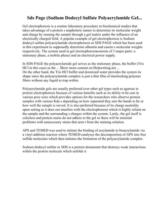 Sds Page (Sodium Dodecyl Sulfate Polyacrylamide Gel...
Gel electrophoresis is a routine laboratory procedure in biochemical studies that
takes advantage of a protein s amphoteric nature to determine its molecular weight
and charge by running the sample through a gel matrix under the influence of an
electrically charged field. A popular example of gel electrophoresis is Sodium
dodecyl sulfate polyacrylamide electrophoresis or SDS PAGE which has been used
in this experiment to supposedly determine albumin and casein s molecular weights
respectively. The system used in gel electrophoresisconsists of 3 major parts: a
stationary phase, a mobile phase) and an electrical power supply.
In SDS PAGE the polyacrylamide gel serves as the stationary phase, the buffer (Tris
HCl in this case) as the ... Show more content on Helpwriting.net ...
On the other hand, the Tris HCl buffer and deionized water provides the system its
shape since the polyacrylamide complex is just a thin film of interlocking polymer
fibers without any liquid to trap within.
Polyacrylamide gels are usually preferred over other gel types such as agarose in
protein electrophoresis because of various benefits such as its ability to be cast in
various pore sizes which provides options for the researchers who observe protein
samples with various Kda s depending on how separated they aim the bands to be or
how well the sample is sieved. It is also preferred because of its charge neutrality
upon setting as it does not interfere with the electrophoresis which is highly reliant on
the sample and the surrounding s charges within the system. Lastly, the gel itself is
colorless and protein stains do not adhere to the gel so there will be minimal
problems with unnecessary stains that aren t from the staining solution.
APS and TEMED was used to initiate the binding of acrylamide to bisacrylamide via
a vinyl addition reaction where TEMED catalyzes the decomposition of APS into free
sulfide molecules which then initiates the formation of the polyacrylamide complex.
Sodium dodecyl sulfate or SDS is a protein denaturant that destroys weak interactions
within the protein molecule which unfolds it
 
