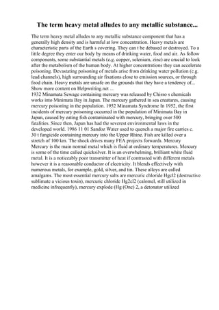 The term heavy metal alludes to any metallic substance...
The term heavy metal alludes to any metallic substance component that has a
generally high density and is harmful at low concentration. Heavy metals are
characteristic parts of the Earth s covering. They can t be debased or destroyed. To a
little degree they enter our body by means of drinking water, food and air. As follow
components, some substantial metals (e.g. copper, selenium, zinc) are crucial to look
after the metabolism of the human body. At higher concentrations they can accelerate
poisoning. Devastating poisoning of metals arise from drinking water pollution (e.g.
lead channels), high surrounding air fixations close to emission sources, or through
food chain. Heavy metals are unsafe on the grounds that they have a tendency of...
Show more content on Helpwriting.net ...
1932 Minamata Sewage containing mercury was released by Chisso s chemicals
works into Minimata Bay in Japan. The mercury gathered in sea creatures, causing
mercury poisoning in the population. 1952 Minamata Syndrome In 1952, the first
incidents of mercury poisoning occurred in the population of Minimata Bay in
Japan, caused by eating fish contaminated with mercury, bringing over 500
fatalities. Since then, Japan has had the severest environmental laws in the
developed world. 1986 11 01 Sandoz Water used to quench a major fire carries c.
30 t fungicide containing mercury into the Upper Rhine. Fish are killed over a
stretch of 100 km. The shock drives many FEA projects forwards. Mercury
Mercury is the main normal metal which is fluid at ordinary temperatures. Mercury
is some of the time called quicksilver. It is an overwhelming, brilliant white fluid
metal. It is a noticeably poor transmitter of heat if contrasted with different metals
however it is a reasonable conductor of electricity. It blends effectively with
numerous metals, for example, gold, silver, and tin. These alloys are called
amalgams. The most essential mercury salts are mercuric chloride Hgcl2 (destructive
sublimate a vicious toxin), mercuric chloride Hg2cl2 (calomel, still utilized in
medicine infrequently), mercury explode (Hg (Onc) 2, a detonator utilized
 