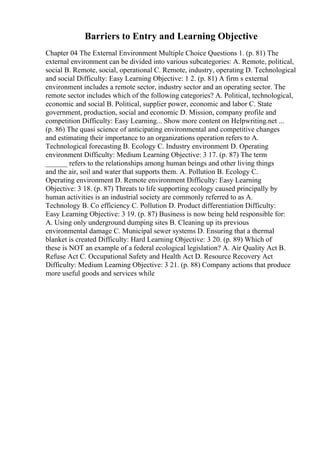 Barriers to Entry and Learning Objective
Chapter 04 The External Environment Multiple Choice Questions 1. (p. 81) The
external environment can be divided into various subcategories: A. Remote, political,
social B. Remote, social, operational C. Remote, industry, operating D. Technological
and social Difficulty: Easy Learning Objective: 1 2. (p. 81) A firm s external
environment includes a remote sector, industry sector and an operating sector. The
remote sector includes which of the following categories? A. Political, technological,
economic and social B. Political, supplier power, economic and labor C. State
government, production, social and economic D. Mission, company profile and
competition Difficulty: Easy Learning... Show more content on Helpwriting.net ...
(p. 86) The quasi science of anticipating environmental and competitive changes
and estimating their importance to an organizations operation refers to A.
Technological forecasting B. Ecology C. Industry environment D. Operating
environment Difficulty: Medium Learning Objective: 3 17. (p. 87) The term
______ refers to the relationships among human beings and other living things
and the air, soil and water that supports them. A. Pollution B. Ecology C.
Operating environment D. Remote environment Difficulty: Easy Learning
Objective: 3 18. (p. 87) Threats to life supporting ecology caused principally by
human activities is an industrial society are commonly referred to as A.
Technology B. Co efficiency C. Pollution D. Product differentiation Difficulty:
Easy Learning Objective: 3 19. (p. 87) Business is now being held responsible for:
A. Using only underground dumping sites B. Cleaning up its previous
environmental damage C. Municipal sewer systems D. Ensuring that a thermal
blanket is created Difficulty: Hard Learning Objective: 3 20. (p. 89) Which of
these is NOT an example of a federal ecological legislation? A. Air Quality Act B.
Refuse Act C. Occupational Safety and Health Act D. Resource Recovery Act
Difficulty: Medium Learning Objective: 3 21. (p. 88) Company actions that produce
more useful goods and services while
 