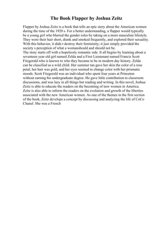 The Book Flapper by Joshua Zeitz
Flapper by Joshua Zeitz is a book that tells an epic story about the American women
during the time of the 1920 s. For a better understanding, a flapper would typically
be a young girl who blurred the gender roles by taking on a more masculine lifestyle.
They wore their hair short, drank and smoked frequently, and explored their sexuality.
With this behavior, it didn t destroy their femininity; it just simply provided the
society s perception of what a womanshould and should not be.
The story starts off with a hopelessly romantic side. It all begins by learning about a
seventeen year old girl named Zelda and a First Lieutenant named Francis Scott
Fitzgerald who is known to who they became to be in modern day history. Zelda
can be classified as a wild child. Her summer tan gave her skin the color of a rose
petal, her hair was gold, and her eyes seemed to change color with her prismatic
moods. Scott Fitzgerald was an individual who spent four years at Princeton
without earning his undergraduate degree. He gave little contribution to classroom
discussions, and was lazy in all things but reading and writing. In this novel, Joshua
Zeitz is able to educate the readers on the becoming of new women in America.
Zeitz is also able to inform the readers on the evolution and growth of the liberties
associated with the new American women. As one of the themes in the first section
of the book, Zeitz develops a concept by discussing and analyzing the life of CoCo
Chanel. She was a French
 