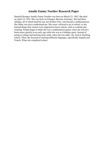 Amalie Emmy Noether Research Paper
Danielle Kemper Amalie Emmy Noether was born on March 23, 1882. She died
on April 14, 1935. She was born in Erlangen, Bavaria, Germany. She had three
siblings, all of which died but one, her brother Fritz, who became a mathematician.
Her father was also a mathematician. She wasn t allowed to go to school, so she
learned things that women were supposed to know and do, such as cooking and
cleaning. People began to think she was a mathematical genius when she solved a
brain teaser quickly at an early age while she was at a birthday party. Instead of
going to college and learning more math, when she was older, she went to finishing
school. There she focused on learning different languages, specifically English and
French. When she completed school,
 
