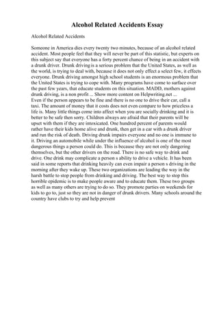 Alcohol Related Accidents Essay
Alcohol Related Accidents
Someone in America dies every twenty two minutes, because of an alcohol related
accident. Most people feel that they will never be part of this statistic, but experts on
this subject say that everyone has a forty percent chance of being in an accident with
a drunk driver. Drunk driving is a serious problem that the United States, as well as
the world, is trying to deal with, because it does not only effect a select few, it effects
everyone. Drunk driving amongst high school students is an enormous problem that
the United States is trying to cope with. Many programs have come to surface over
the past few years, that educate students on this situation. MADD, mothers against
drunk driving, is a non profit ... Show more content on Helpwriting.net ...
Even if the person appears to be fine and there is no one to drive their car, call a
taxi. The amount of money that it costs does not even compare to how priceless a
life is. Many little things come into affect when you are socially drinking and it is
better to be safe then sorry. Children always are afraid that their parents will be
upset with them if they are intoxicated. One hundred percent of parents would
rather have their kids home alive and drunk, then get in a car with a drunk driver
and run the risk of death. Driving drunk impairs everyone and no one is immune to
it. Driving an automobile while under the influence of alcohol is one of the most
dangerous things a person could do. This is because they are not only dangering
themselves, but the other drivers on the road. There is no safe way to drink and
drive. One drink may complicate a person s ability to drive a vehicle. It has been
said in some reports that drinking heavily can even impair a person s driving in the
morning after they wake up. These two organizations are leading the way in the
harsh battle to stop people from drinking and driving. The best way to stop this
horrible epidemic is to make people aware and to educate them. These two groups
as well as many others are trying to do so. They promote parties on weekends for
kids to go to, just so they are not in danger of drunk drivers. Many schools around the
country have clubs to try and help prevent
 
