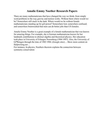 Amalie Emmy Noether Research Papers
There are many mathematicians that have changed the way we think; from simple
word problems to the way gravity and motion works. Without them where would we
be? Somewhere still stuck in the dark. Where would we be without female
mathematicians standing up for girl power? Somewhere lost; somewhere confused;
and somewhere brainwashed that men can do better jobs than US females.
Amalie Emmy Noether is a great example of a female mathematician that was known
for amazing things. For example, she is German mathematician known for her
landmark contributions to abstract algebra and theoretical physics. Her education
took place in University of Erlangen Noremberg (1904 1907). Also, the University of
GГ¶ttingen through the time of 1903 1904. (Google sites) ... Show more content on
Helpwriting.net ...
For instance, In physics, Noethers theorem explains the connection between
symmetry conservation
 