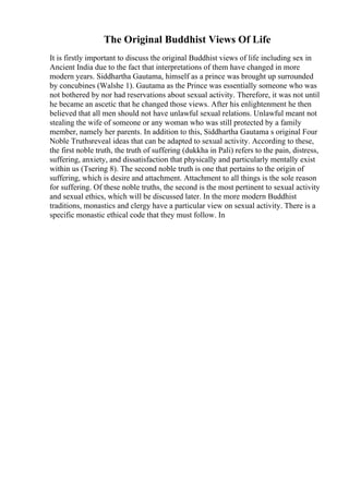 The Original Buddhist Views Of Life
It is firstly important to discuss the original Buddhist views of life including sex in
Ancient India due to the fact that interpretations of them have changed in more
modern years. Siddhartha Gautama, himself as a prince was brought up surrounded
by concubines (Walshe 1). Gautama as the Prince was essentially someone who was
not bothered by nor had reservations about sexual activity. Therefore, it was not until
he became an ascetic that he changed those views. After his enlightenment he then
believed that all men should not have unlawful sexual relations. Unlawful meant not
stealing the wife of someone or any woman who was still protected by a family
member, namely her parents. In addition to this, Siddhartha Gautama s original Four
Noble Truthsreveal ideas that can be adapted to sexual activity. According to these,
the first noble truth, the truth of suffering (dukkha in Pali) refers to the pain, distress,
suffering, anxiety, and dissatisfaction that physically and particularly mentally exist
within us (Tsering 8). The second noble truth is one that pertains to the origin of
suffering, which is desire and attachment. Attachment to all things is the sole reason
for suffering. Of these noble truths, the second is the most pertinent to sexual activity
and sexual ethics, which will be discussed later. In the more modern Buddhist
traditions, monastics and clergy have a particular view on sexual activity. There is a
specific monastic ethical code that they must follow. In
 