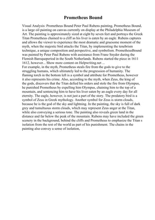 Prometheus Bound
Visual Analysis: Prometheus Bound Peter Paul Rubens painting, Prometheus Bound,
is a large oil painting on canvas currently on display at the Philadelphia Museum of
Art. The painting is approximately sized at eight by seven feet and portrays the Greek
Titan Prometheus chained to a cliff as his liver is eaten by an eagle. Rubens captures
and allows the viewer to experience the most dramatic and gruesome moment of the
myth, when the majestic bird attacks the Titan, by implementing the tenebrism
technique, a unique composition and perspective, and symbolism. PrometheusBound
was painted by Peter Paul Rubens with assistance from Franz Snyder during the
Flemish Baroqueperiod in the South Netherlands. Rubens started the piece in 1611
1612, however... Show more content on Helpwriting.net ...
For example, in the myth, Prometheus steals fire from the gods to give to the
struggling humans, which ultimately led to the progression of humanity. The
flaming torch in the bottom left is a symbol and attribute for Prometheus, however
it also represents his crime. Also, according to the myth, when Zeus, the king of
the gods, discovers that the Titan defied his orders and stole the fire from Olympus,
he punished Prometheus by expelling him Olympus, chaining him to the top of a
mountain, and sentencing him to have his liver eaten by an eagle every day for all
eternity. The eagle, however, is not just a part of the story. The predatory bird is a
symbol of Zeus in Greek mythology. Another symbol for Zeus is storm clouds,
because he is the god of the sky and lightning. In the painting, the sky is full of dark
grey and tumultuous storm clouds, which may represent Zeus anger at the Titan,
while also conveying a serious tone. The painting also reveals green land in the
distance and far below the peak of the mountain. Rubens may have included the green
scenery in the background, behind the cliffs and Prometheus to emphasize the Titan s
isolation from the rest of the world as part of his punishment. The chains in the
painting also convey a sense of isolation,
 