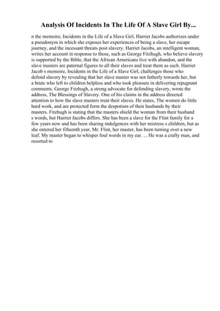 Analysis Of Incidents In The Life Of A Slave Girl By...
n the memoire, Incidents in the Life of a Slave Girl, Harriet Jacobs authorizes under
a pseudonym in which she exposes her experiences of being a slave, her escape
journey, and the incessant threats post slavery. Harriet Jacobs, an intelligent woman,
writes her account in response to those, such as George Fitzhugh, who believe slavery
is supported by the Bible, that the African Americans live with abandon, and the
slave masters are paternal figures to all their slaves and treat them as such. Harriet
Jacob s memoire, Incidents in the Life of a Slave Girl, challenges those who
defend slavery by revealing that her slave master was not fatherly towards her, but
a brute who left to children helpless and who took pleasure in delivering repugnant
comments. George Fitzhugh, a strong advocate for defending slavery, wrote the
address, The Blessings of Slavery. One of his claims in the address directed
attention to how the slave masters treat their slaves. He states, The women do little
hard work, and are protected form the despotism of their husbands by their
masters. Fitzhugh is stating that the masters shield the woman from their husband
s words, but Harriet Jacobs differs. She has been a slave for the Flint family for a
few years now and has been sharing indulgences with her mistress s children, but as
she entered her fifteenth year, Mr. Flint, her master, has been turning over a new
leaf. My master began to whisper foul words in my ear. ... He was a crafty man, and
resorted to
 