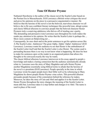 Tone Of Hester Prynne
Nathaniel Hawthorne is the author of the classic novel the Scarlet Letter based on
the Puritan Era in Massachusetts. D.H Lawrence a British writer critiques the novel
and gives his opinions on the piece in a persuasive argumentative manner. He
believes that the heroine of the novel is not the beloved, marvelous character we all
believe she is.He uses confident literary techniques like powerful tone, abrupt syntax
and classic biblical allusions to convince people that the beloved character Hester
Prynneis truly a conniving adulteress who thrives off of stealing one s purity.
The demanding and persuasive tone Lawrence uses throughout his work makes the
reader pay attention to his opinion. He writes that the Scarlet Letter is perhaps the ...
Show more content on Helpwriting.net ...
Consequently, he uses short and to the point sentences to get his opinion across like
A.The Scarlet Letter. Adulteress! The great Alpha. Alpha! Alpha! Adulteress! (D.H
Lawrence). Lawrence wants his audience to see that Hester is the embodiment of
the Scarlet Letter itself and that the Scarlet Letter is also Hester. The syntax used is
persuading because there is no way to not know what is happening. He does his best
to make his sentences spew at the reader in an organized pattern that allows his
thoughts to be conveyed exactly the way he wants.
The classic biblical allusions Lawrence interwoven in his essay appeal to people s
knowledge and makes a lasting connection that the audience automatically already
relate to. Lawrence uses the story of Mary Magdalen and calls Hester Prynne
another Magdalene essentially using biblical terms to allude that the heroine of
the novel is a prostitute (D.H.Lawrence). People specially in the time in which
Lawrence wrote his paper people knew their bible well so by referencing to Mary
Magdalene he shows people Hester Prynne s true colors. This powerful allusion
persuades people because of the connotation behind the reference he makes.
Moreover, he takes the story of Cain and Abel and applies it to the Scarlet Letter.
Hester Prynne throughout the story changes the meaning of the Scarlet Letter to
mean able but, Lawrence takes it a step farther and changes it to Abel. The name is
used in place of the word
 
