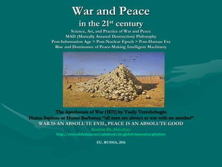 War and PeaceWar and Peace in the 21in the 21stst
centurycentury
Science, Art, and Practice of War and PeaceScience, Art, and Practice of War and Peace
MAD (Mutually Assured Destruction) PhilosophyMAD (Mutually Assured Destruction) Philosophy
Post-Information Age > Post-Nuclear Epoch > Post-Human EraPost-Information Age > Post-Nuclear Epoch > Post-Human Era
Rise and Dominance of Peace-Making Intelligent MachineryRise and Dominance of Peace-Making Intelligent Machinery
“All men are always at war with on another”“All men are always at war with on another”
Will the World Collapse in the Next 10-15 Years? Why? How?Will the World Collapse in the Next 10-15 Years? Why? How?
Next World 2.0 Scenario:Next World 2.0 Scenario:
Fourth-generation Technological Revolution or Fourth-generation Warfare, global hybrid warsFourth-generation Technological Revolution or Fourth-generation Warfare, global hybrid wars
characterized by a blurring of the lines between war and politics, soldiers and civilians.characterized by a blurring of the lines between war and politics, soldiers and civilians.
WAR IS AN ABSOLUTE EVIL, PEACE IS AN ABSOLUTE GOODWAR IS AN ABSOLUTE EVIL, PEACE IS AN ABSOLUTE GOOD
AzamatAzamat Sh.Sh. AbdoullaevAbdoullaev
http://http://www.slideshare.net/ashabook/eis-global-innovation-platformwww.slideshare.net/ashabook/eis-global-innovation-platform
EU, RUSSIA, 2016
 