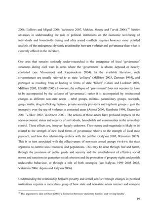2006, Bellows and Miguel 2006, Weinstein 2007, Mehlun, Moene and Torvik 2006).10 Further
advances in understanding the role of political institutions on the economic well-being of
individuals and households during and after armed conflicts requires however more detailed
analysis of the endogenous dynamic relationship between violence and governance than what is
currently offered in the literature.


One area that remains seriously under-researched is the emergence of local ‘governance’
structures during civil wars in areas where the ‘government’ is absent, deposed or heavily
contested (see Vlassenroot and Raeymaekers 2004). In the available literature, such
circumstances are usually referred to as state ‘collapse’ (Milliken 2003, Zartman 1995), and
portrayed as resulting from or leading to forms of state ‘failure’ (Ghani and Lockhart 2008,
Milliken 2003, USAID 2005). However, the collapse of ‘government’ does not necessarily have
to be accompanied by the collapse of ‘governance’, rather it is accompanied by institutional
changes as different non-state actors – rebel groups, militias, paramilitary groups, warlords,
gangs, mafia, drug trafficking factions, private security providers and vigilante groups – gain the
monopoly over the use of violence in contested areas (Arjona 2009, Gambetta 1996, Skaperdas
2001, Volkov 2002, Weinstein 2007). The actions of these actors have profound impacts on the
socio-economic status and security of individuals, households and communities in the areas they
control. These effects are, however, largely unknown. Their nature and magnitude is likely to be
related to the strength of new local forms of governance relative to the strength of local state
presence, and how this relationship evolves with the conflict (Kalyvas 2005, Weinstein 2007).
This is in turn associated with the effectiveness of non-state armed groups vis-à-vis the state
apparatus to control local resources and populations. This may be done through fear and terror,
through the provision of public goods and security and the establishment of effective social
norms and sanctions to guarantee social cohesion and the protection of property rights and punish
undesirable behaviour, or through a mix of both strategies (see Kalyvas 1999 2003 2005,
Valentino 2004, Arjona and Kalyvas 2006).


Understanding the relationship between poverty and armed conflict through changes in political
institutions requires a meticulous grasp of how state and non-state actors interact and compete

10
     This argument is akin to Olson (2000)’s distinction between ‘stationary bandits’ and ‘roving bandits’.

                                                                                                              19
 