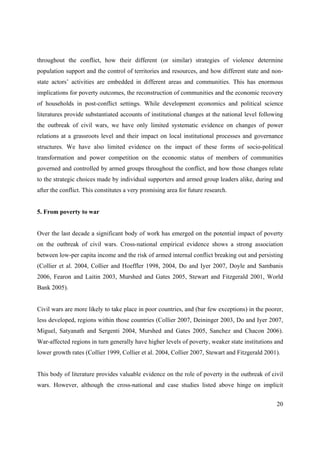 throughout the conflict, how their different (or similar) strategies of violence determine
population support and the control of territories and resources, and how different state and non-
state actors’ activities are embedded in different areas and communities. This has enormous
implications for poverty outcomes, the reconstruction of communities and the economic recovery
of households in post-conflict settings. While development economics and political science
literatures provide substantiated accounts of institutional changes at the national level following
the outbreak of civil wars, we have only limited systematic evidence on changes of power
relations at a grassroots level and their impact on local institutional processes and governance
structures. We have also limited evidence on the impact of these forms of socio-political
transformation and power competition on the economic status of members of communities
governed and controlled by armed groups throughout the conflict, and how those changes relate
to the strategic choices made by individual supporters and armed group leaders alike, during and
after the conflict. This constitutes a very promising area for future research.


5. From poverty to war


Over the last decade a significant body of work has emerged on the potential impact of poverty
on the outbreak of civil wars. Cross-national empirical evidence shows a strong association
between low-per capita income and the risk of armed internal conflict breaking out and persisting
(Collier et al. 2004, Collier and Hoeffler 1998, 2004, Do and Iyer 2007, Doyle and Sambanis
2006, Fearon and Laitin 2003, Murshed and Gates 2005, Stewart and Fitzgerald 2001, World
Bank 2005).


Civil wars are more likely to take place in poor countries, and (bar few exceptions) in the poorer,
less developed, regions within those countries (Collier 2007, Deininger 2003, Do and Iyer 2007,
Miguel, Satyanath and Sergenti 2004, Murshed and Gates 2005, Sanchez and Chacon 2006).
War-affected regions in turn generally have higher levels of poverty, weaker state institutions and
lower growth rates (Collier 1999, Collier et al. 2004, Collier 2007, Stewart and Fitzgerald 2001).


This body of literature provides valuable evidence on the role of poverty in the outbreak of civil
wars. However, although the cross-national and case studies listed above hinge on implicit


                                                                                                20
 