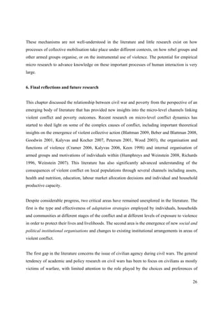 These mechanisms are not well-understood in the literature and little research exist on how
processes of collective mobilisation take place under different contexts, on how rebel groups and
other armed groups organise, or on the instrumental use of violence. The potential for empirical
micro research to advance knowledge on these important processes of human interaction is very
large.


6. Final reflections and future research


This chapter discussed the relationship between civil war and poverty from the perspective of an
emerging body of literature that has provided new insights into the micro-level channels linking
violent conflict and poverty outcomes. Recent research on micro-level conflict dynamics has
started to shed light on some of the complex causes of conflict, including important theoretical
insights on the emergence of violent collective action (Blattman 2009, Beber and Blattman 2008,
Goodwin 2001, Kalyvas and Kocher 2007, Petersen 2001, Wood 2003), the organisation and
functions of violence (Cramer 2006, Kalyvas 2006, Keen 1998) and internal organisation of
armed groups and motivations of individuals within (Humphreys and Weinstein 2008, Richards
1996, Weinstein 2007). This literature has also significantly advanced understanding of the
consequences of violent conflict on local populations through several channels including assets,
health and nutrition, education, labour market allocation decisions and individual and household
productive capacity.


Despite considerable progress, two critical areas have remained unexplored in the literature. The
first is the type and effectiveness of adaptation strategies employed by individuals, households
and communities at different stages of the conflict and at different levels of exposure to violence
in order to protect their lives and livelihoods. The second area is the emergence of new social and
political institutional organisations and changes to existing institutional arrangements in areas of
violent conflict.


The first gap in the literature concerns the issue of civilian agency during civil wars. The general
tendency of academic and policy research on civil wars has been to focus on civilians as mostly
victims of warfare, with limited attention to the role played by the choices and preferences of


                                                                                                 26
 