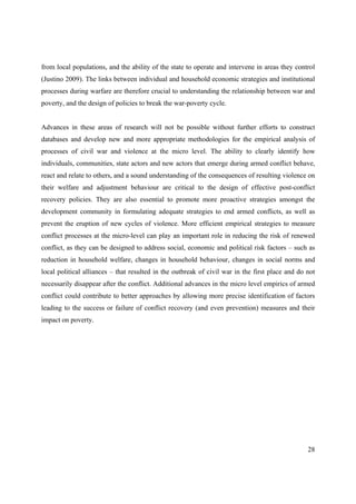 from local populations, and the ability of the state to operate and intervene in areas they control
(Justino 2009). The links between individual and household economic strategies and institutional
processes during warfare are therefore crucial to understanding the relationship between war and
poverty, and the design of policies to break the war-poverty cycle.


Advances in these areas of research will not be possible without further efforts to construct
databases and develop new and more appropriate methodologies for the empirical analysis of
processes of civil war and violence at the micro level. The ability to clearly identify how
individuals, communities, state actors and new actors that emerge during armed conflict behave,
react and relate to others, and a sound understanding of the consequences of resulting violence on
their welfare and adjustment behaviour are critical to the design of effective post-conflict
recovery policies. They are also essential to promote more proactive strategies amongst the
development community in formulating adequate strategies to end armed conflicts, as well as
prevent the eruption of new cycles of violence. More efficient empirical strategies to measure
conflict processes at the micro-level can play an important role in reducing the risk of renewed
conflict, as they can be designed to address social, economic and political risk factors – such as
reduction in household welfare, changes in household behaviour, changes in social norms and
local political alliances – that resulted in the outbreak of civil war in the first place and do not
necessarily disappear after the conflict. Additional advances in the micro level empirics of armed
conflict could contribute to better approaches by allowing more precise identification of factors
leading to the success or failure of conflict recovery (and even prevention) measures and their
impact on poverty.




                                                                                                 28
 