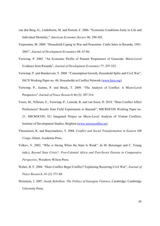 van den Berg, G., Lindeboom, M. and Portrait, F. 2006. “Economic Conditions Early in Life and

  Individual Mortality,” American Economic Review 96: 290-302.

Verpoorten, M. 2009. “Household Coping in War and Peacetime: Cattle Sales in Rwanda, 1991-

  2001”, Journal of Development Economics 88: 67-86.

Verwimp, P. 2005. “An Economic Profile of Peasant Perpetrators of Genocide: Micro-Level

  Evidence from Rwanda”, Journal of Development Economics 77: 297-323.

Verwimp, P. and Bundervoet, T. 2008. “Consumption Growth, Household Splits and Civil War”,

  HiCN Working Paper no. 48, Households in Conflict Network (www.hicn.org).

Verwimp, P., Justino, P. and Bruck, T. 2009. “The Analysis of Conflict: A Micro-Level

  Perspective” Journal of Peace Research 46 (3): 307-314.

Voors, M., Nillesen, E., Verwimp, P., Lensink, R. and van Soest, D. 2010. “Does Conflict Affect

  Preferences? Results from Field Experiments in Burundi”, MICROCON Working Paper no.

  21. MICROCON, EU Integrated Project on Micro-Level Analysis of Violent Conflicts,

  Institute of Development Studies, Brighton (www.microconflict.eu).

Vlassenroot, K. and Raeymaekers, T. 2004. Conflict and Social Transformation in Eastern DR

  Congo, Ghent, Academia Press.

Volkov, V. 2002. “Who is Strong When the State Is Weak”. In M. Beissinger and C. Young

  (eds.), Beyond State Crisis?: Post-Colonial Africa and Post-Soviet Eurasia in Comparative

  Perspective, Woodrow Wilson Press.

Walter, B. F. 2004. “Does Conflict Beget Conflict? Explaining Recurring Civil War”, Journal of

  Peace Research, 41 (3): 371-88.

Weinstein, J. 2007. Inside Rebellion: The Politics of Insurgent Violence, Cambridge: Cambridge

  University Press.



                                                                                            45
 