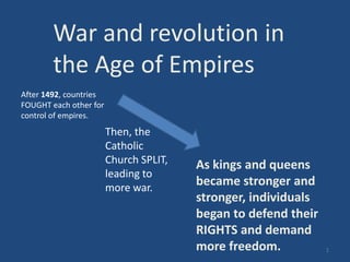 As kings and queens
became stronger and
stronger, individuals
began to defend their
RIGHTS and demand
more freedom.
War and revolution in
the Age of Empires
After 1492, countries
FOUGHT each other for
control of empires.
Then, the
Catholic
Church SPLIT,
leading to
more war.
1
 