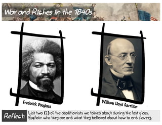 Reflect:
List two (2) of the abolitionists we talked about during the last class.
Explain who they are and what they believed about how to end slavery.
War and Riches in the 1840s
William Lloyd Garrison
Frederick Douglass
 