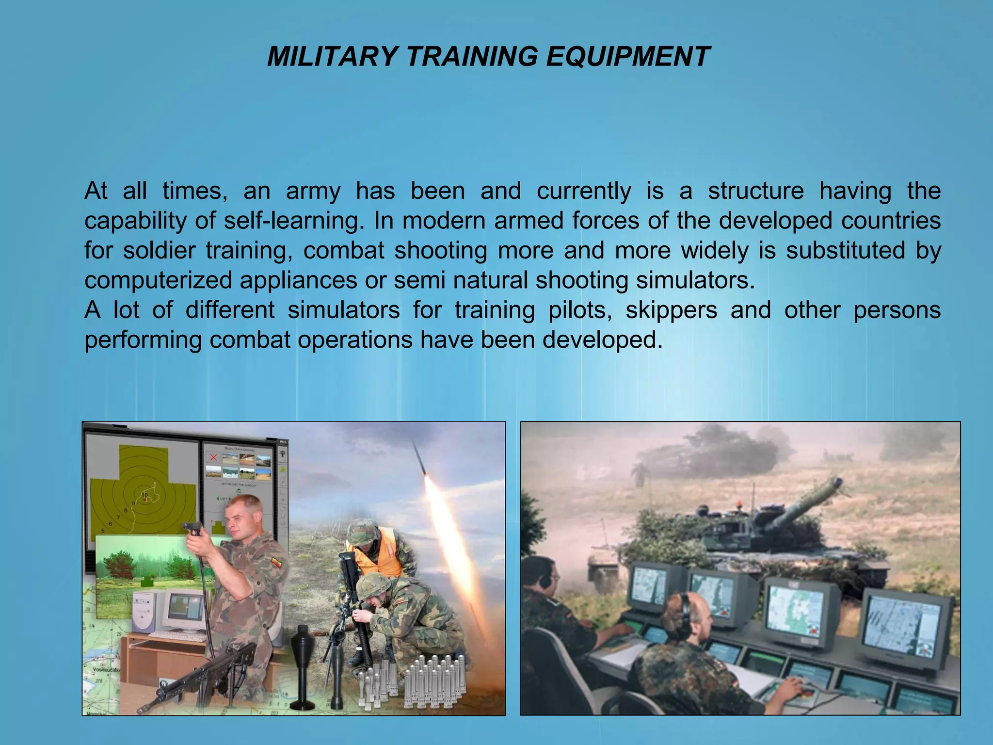 MILITARY TRAINING EQUIPMENT
At all times, an army has been and currently is a structure having the
capability of self-learning. In modern armed forces of the developed countries
for soldier training, combat shooting more and more widely is substituted by
computerized appliances or semi natural shooting simulators.
A lot of different simulators for training pilots, skippers and other persons
performing combat operations have been developed.
 