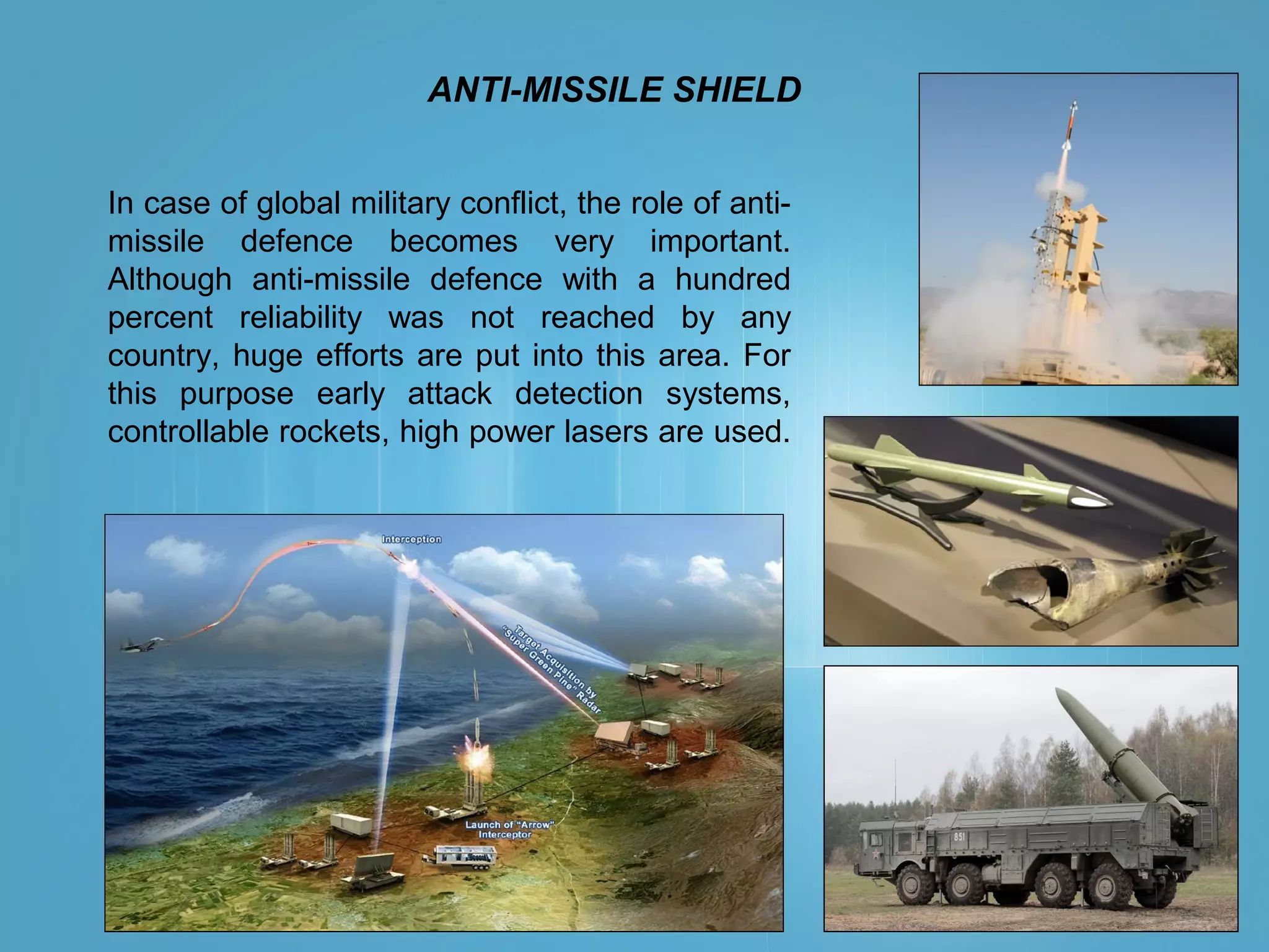 ANTI-MISSILE SHIELD
In case of global military conflict, the role of anti-
missile defence becomes very important.
Although anti-missile defence with a hundred
percent reliability was not reached by any
country, huge efforts are put into this area. For
this purpose early attack detection systems,
controllable rockets, high power lasers are used.
 