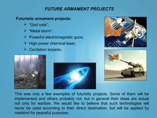 FUTURE ARMAMENT PROJECTS
This was only a few examples of futuristic projects. Some of them will be
implemented and others probably not, but in general their ideas are actual
not only for warfare. We would like to believe that such technologies will
never be used according to their direct destination, but will be applied by
mankind for peaceful purposes.
Futuristic armament projects:
 “God rods”;
 “Metal storm”;
 Powerful electromagnetic guns;
 High power chemical laser;
 Cavitation torpedo.
 