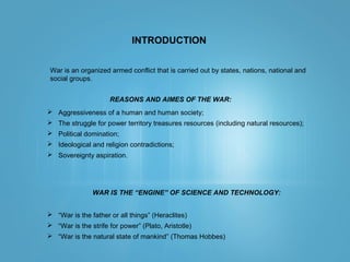 INTRODUCTION
War is an organized armed conflict that is carried out by states, nations, national and
social groups.
REASONS AND AIMES OF THE WAR:
 Aggressiveness of a human and human society;
 The struggle for power territory treasures resources (including natural resources);
 Political domination;
 Ideological and religion contradictions;
 Sovereignty aspiration.
WAR IS THE “ENGINE” OF SCIENCE AND TECHNOLOGY:
 “War is the father or all things” (Heraclites)
 “War is the strife for power” (Plato, Aristotle)
 “War is the natural state of mankind” (Thomas Hobbes)
 