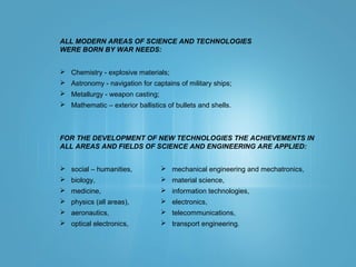 ALL MODERN AREAS OF SCIENCE AND TECHNOLOGIES
WERE BORN BY WAR NEEDS:
 Chemistry - explosive materials;
 Astronomy - navigation for captains of military ships;
 Metallurgy - weapon casting;
 Mathematic – exterior ballistics of bullets and shells.
FOR THE DEVELOPMENT OF NEW TECHNOLOGIES THE ACHIEVEMENTS IN
ALL AREAS AND FIELDS OF SCIENCE AND ENGINEERING ARE APPLIED:
 social – humanities,
 biology,
 medicine,
 physics (all areas),
 aeronautics,
 optical electronics,
 mechanical engineering and mechatronics,
 material science,
 information technologies,
 electronics,
 telecommunications,
 transport engineering.
 