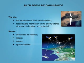 BATTLEFIELD RECONNAISSANCE
The aim:
 the exploration of the future battlefield;
 receiving the information on the enemy's force
structure, its location, and potential.
Means:
 unmanned air vehicles;
 radars;
 sonars;
 space satellites.
 