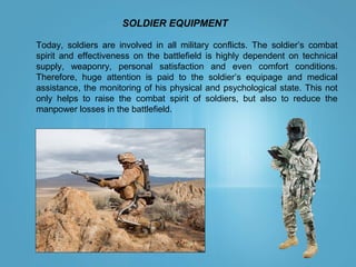 SOLDIER EQUIPMENT
Today, soldiers are involved in all military conflicts. The soldier’s combat
spirit and effectiveness on the battlefield is highly dependent on technical
supply, weaponry, personal satisfaction and even comfort conditions.
Therefore, huge attention is paid to the soldier’s equipage and medical
assistance, the monitoring of his physical and psychological state. This not
only helps to raise the combat spirit of soldiers, but also to reduce the
manpower losses in the battlefield.
 