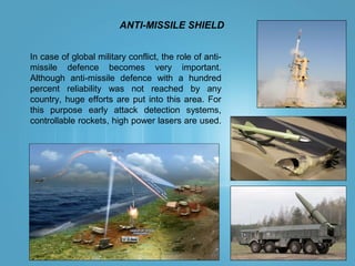 ANTI-MISSILE SHIELD
In case of global military conflict, the role of anti-
missile defence becomes very important.
Although anti-missile defence with a hundred
percent reliability was not reached by any
country, huge efforts are put into this area. For
this purpose early attack detection systems,
controllable rockets, high power lasers are used.
 