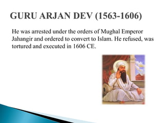 He was arrested under the orders of Mughal Emperor
Jahangir and ordered to convert to Islam. He refused, was
tortured and executed in 1606 CE.
 