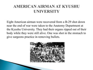 Eight American airman were recovered from a B-29 shot down
near the end of war were taken to the Anatomy Department at
the Kyushu University. They had their organs ripped out of their
body while they were still alive. One was shot in the stomach to
give surgeons practice in removing bullets.
 