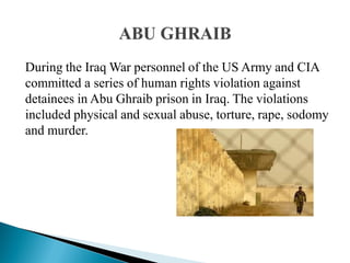 During the Iraq War personnel of the US Army and CIA
committed a series of human rights violation against
detainees in Abu Ghraib prison in Iraq. The violations
included physical and sexual abuse, torture, rape, sodomy
and murder.
 