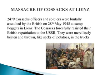2479 Cossacks officers and soldiers were brutally
assaulted by the British on 28th May 1945 at camp
Peggetz in Lienz. The Cossacks forcefully resisted their
British repatriation to the USSR. They were mercilessly
beaten and thrown, like sacks of potatoes, in the trucks.
 
