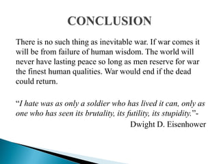 There is no such thing as inevitable war. If war comes it
will be from failure of human wisdom. The world will
never have lasting peace so long as men reserve for war
the finest human qualities. War would end if the dead
could return.
“I hate was as only a soldier who has lived it can, only as
one who has seen its brutality, its futility, its stupidity.”-
Dwight D. Eisenhower
 