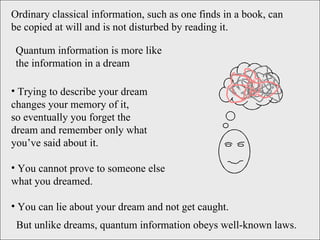 Ordinary classical information, such as one finds in a book, can be copied at will and is not disturbed by reading it. Trying to describe your dream  changes your memory of it,  so eventually you forget the  dream and remember only what  you’ve said about it.  You cannot prove to someone else  what you dreamed. You can lie about your dream and not get caught. But unlike dreams, quantum information obeys well-known laws. Quantum information is more like the information in a dream 