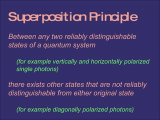Superposition Principle Between any two reliably distinguishable states of a quantum system (for example vertically and horizontally polarized single photons) there exists other states that are not reliably distinguishable from either original state (for example diagonally polarized photons) 