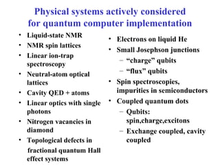 Physical systems actively considered for quantum computer implementation Liquid-state NMR NMR spin lattices Linear ion-trap spectroscopy Neutral-atom optical lattices Cavity QED + atoms Linear optics with single photons Nitrogen vacancies in diamond Topological defects in fractional quantum Hall effect systems Electrons on liquid He  Small Josephson junctions “ charge” qubits “ flux” qubits Spin spectroscopies, impurities in semiconductors Coupled quantum dots Qubits: spin,charge,excitons Exchange coupled, cavity coupled 