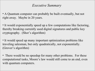 Executive Summary A Quantum computer can probably be built eventually, but not right away.  Maybe in 20 years. It would exponentially speed up a few computations like factoring, thereby breaking currently used digital signatures and public key cryptography.  (Shor’s algorithm) It would speed up many important optimization problems like traveling salesman, but only quadratically, not exponentially.  (Grover’s algorithm) There would be no speedup for many other problems.  For these computational tasks, Moore’s law would still come to an end, even with quantum computers.  